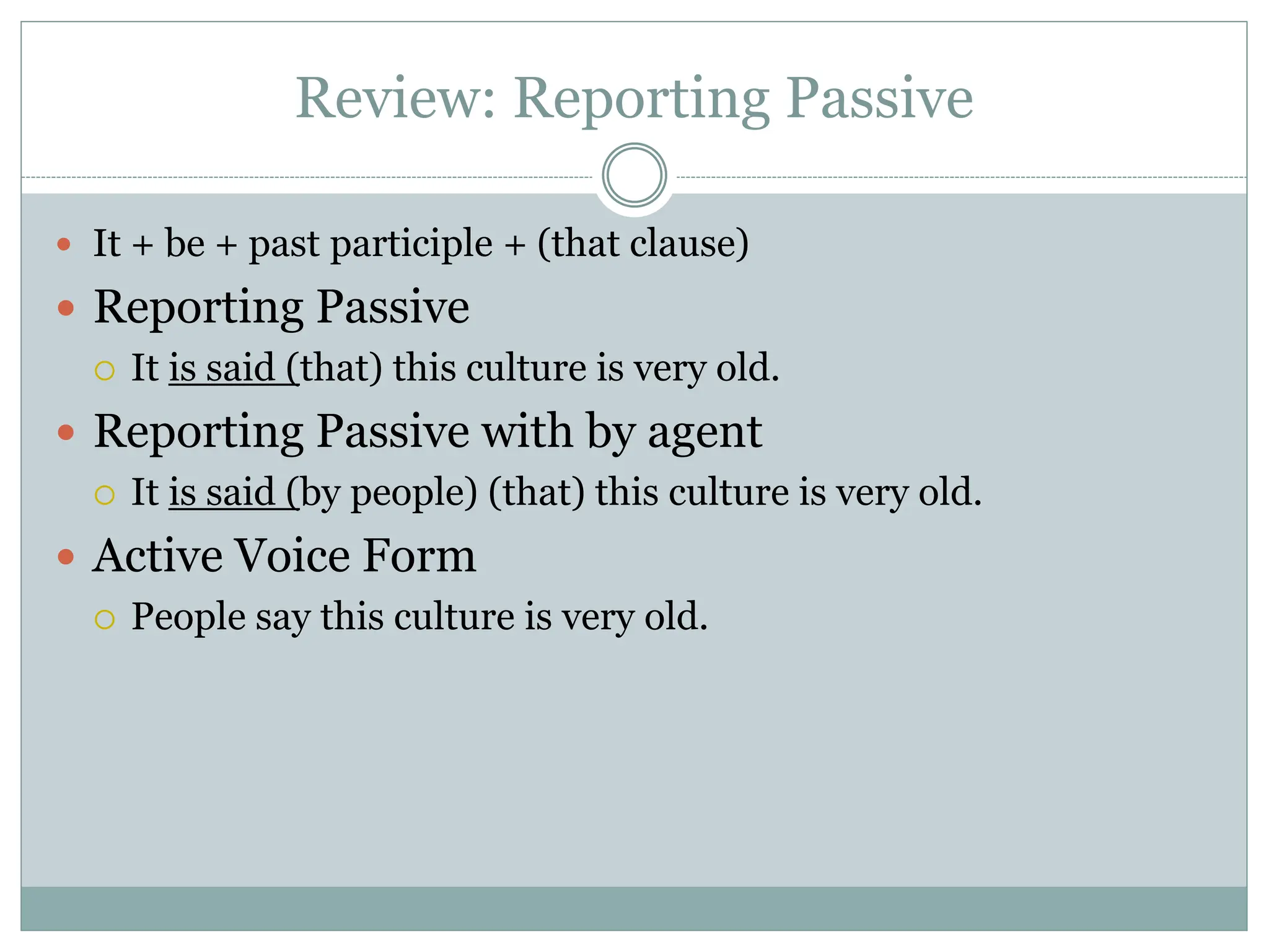 Review: Reporting Passive
 It + be + past participle + (that clause)
 Reporting Passive
 It is said (that) this culture is very old.
 Reporting Passive with by agent
 It is said (by people) (that) this culture is very old.
 Active Voice Form
 People say this culture is very old.
 