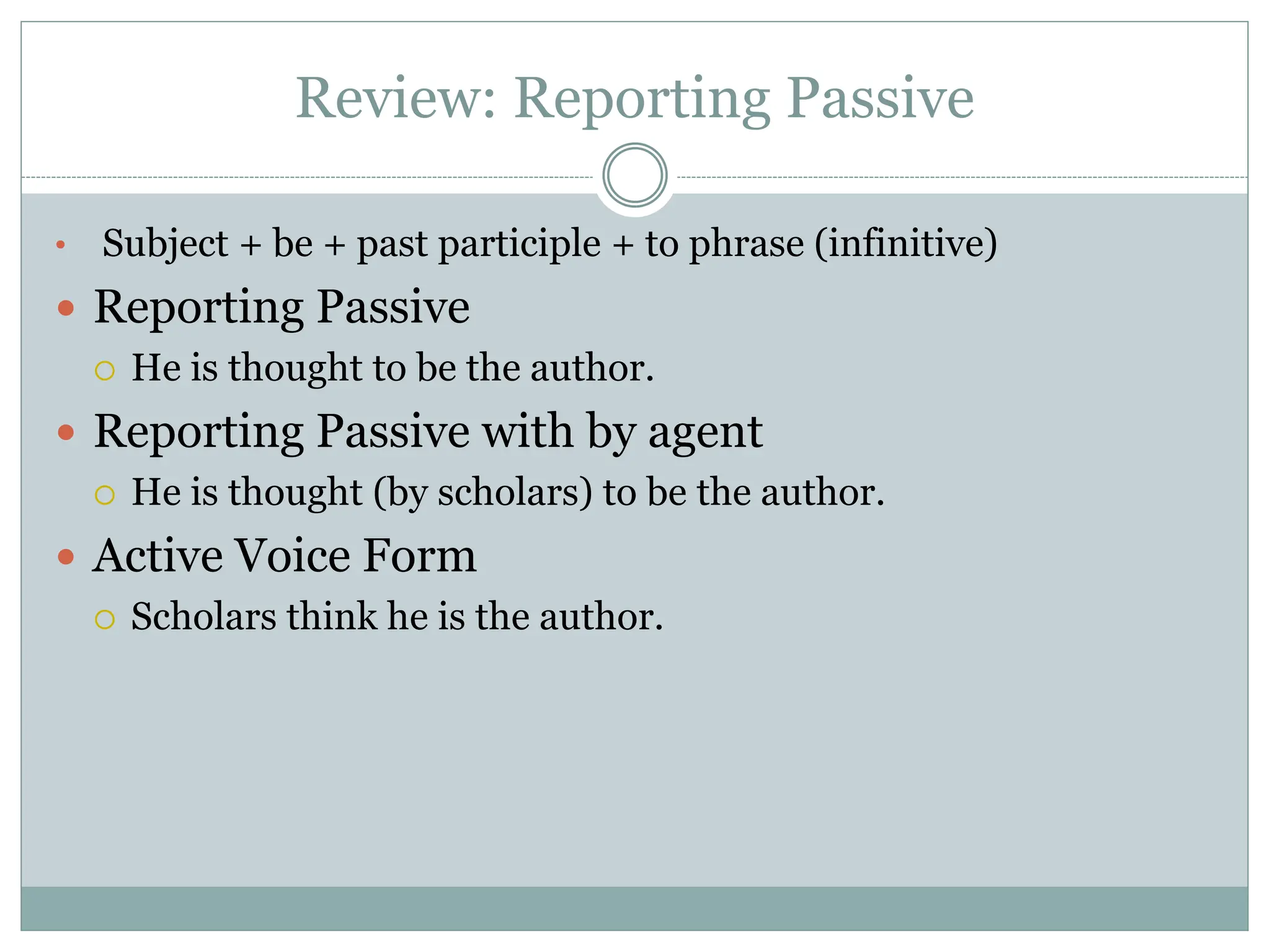 Review: Reporting Passive
• Subject + be + past participle + to phrase (infinitive)
 Reporting Passive
 He is thought to be the author.
 Reporting Passive with by agent
 He is thought (by scholars) to be the author.
 Active Voice Form
 Scholars think he is the author.
 