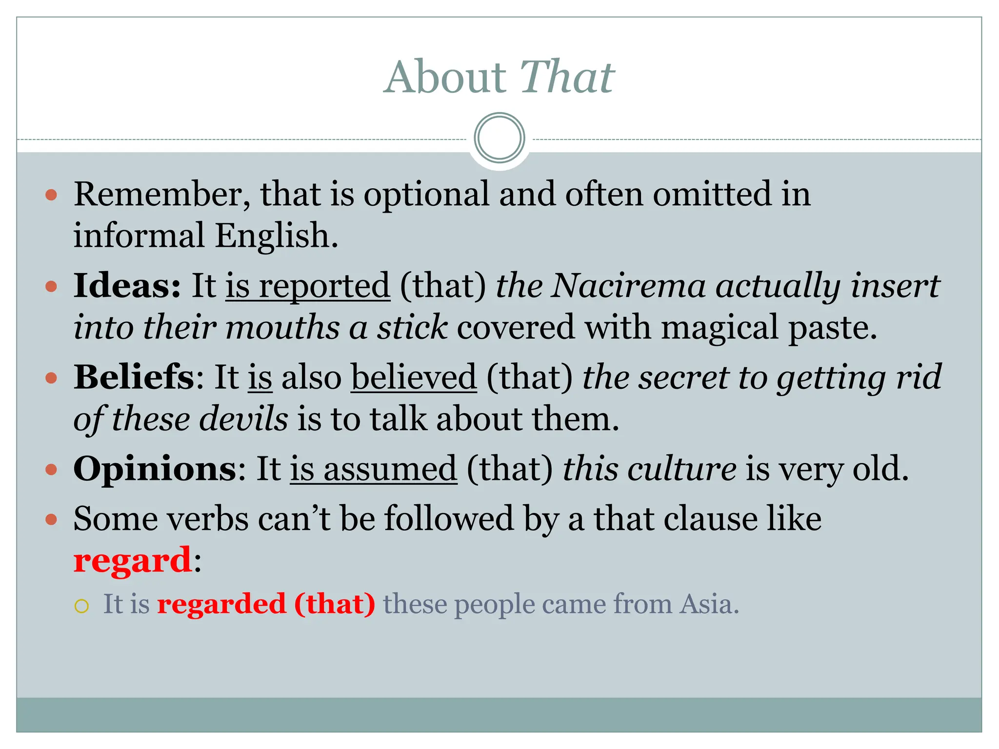 About That
 Remember, that is optional and often omitted in
informal English.
 Ideas: It is reported (that) the Nacirema actually insert
into their mouths a stick covered with magical paste.
 Beliefs: It is also believed (that) the secret to getting rid
of these devils is to talk about them.
 Opinions: It is assumed (that) this culture is very old.
 Some verbs can’t be followed by a that clause like
regard:
 It is regarded (that) these people came from Asia.
 