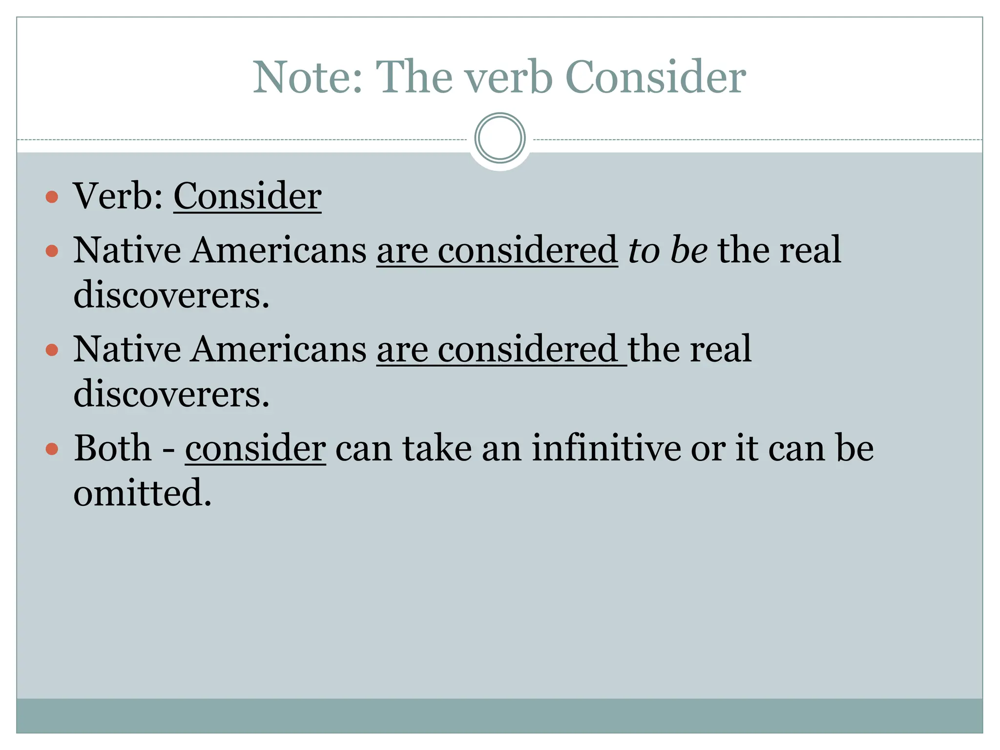 Note: The verb Consider
 Verb: Consider
 Native Americans are considered to be the real
discoverers.
 Native Americans are considered the real
discoverers.
 Both - consider can take an infinitive or it can be
omitted.
 