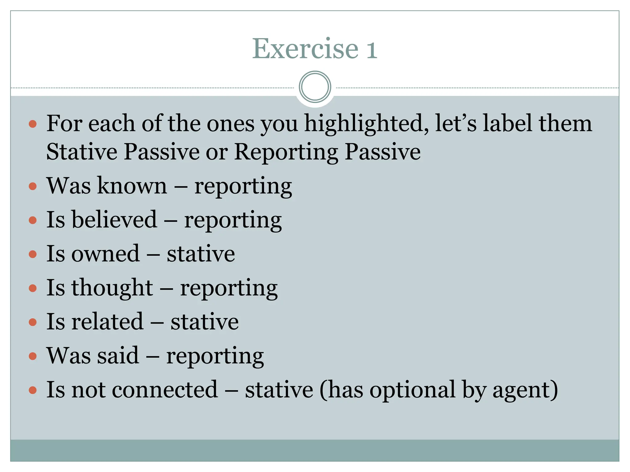 Exercise 1
 For each of the ones you highlighted, let’s label them
Stative Passive or Reporting Passive
 Was known – reporting
 Is believed – reporting
 Is owned – stative
 Is thought – reporting
 Is related – stative
 Was said – reporting
 Is not connected – stative (has optional by agent)
 