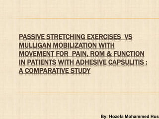 By: Hozefa Mohammed Husa
PASSIVE STRETCHING EXERCISES VS
MULLIGAN MOBILIZATION WITH
MOVEMENT FOR PAIN, ROM & FUNCTION
IN PATIENTS WITH ADHESIVE CAPSULITIS :
A COMPARATIVE STUDY
 