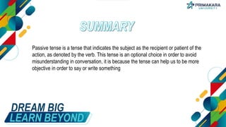 DREAM BIG
LEARN BEYOND
Passive tense is a tense that indicates the subject as the recipient or patient of the
action, as denoted by the verb. This tense is an optional choice in order to avoid
misunderstanding in conversation, it is because the tense can help us to be more
objective in order to say or write something
 