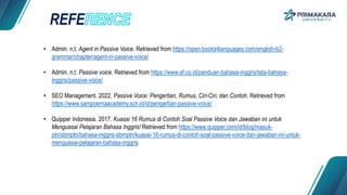 REFE
• Admin. n,t. Agent in Passive Voice. Retrieved from https://open.books4languages.com/english-b2-
grammar/chapter/agent-in-passive-voice/
• Admin. n,t. Passive voice. Retrieved from https://www.ef.co.id/panduan-bahasa-inggris/tata-bahasa-
inggris/passive-voice/
• SEO Management. 2022. Passive Voice: Pengertian, Rumus, Ciri-Ciri, dan Contoh. Retrieved from
https://www.sampoernaacademy.sch.id/id/pengertian-passive-voice/
• Quipper Indonesia. 2017. Kuasai 16 Rumus di Contoh Soal Passive Voice dan Jawaban ini untuk
Menguasai Pelajaran Bahasa Inggris! Retrieved from https://www.quipper.com/id/blog/masuk-
ptn/sbmptn/bahasa-inggris-sbmptn/kuasai-16-rumus-di-contoh-soal-passive-voice-dan-jawaban-ini-untuk-
menguasai-pelajaran-bahasa-inggris
 