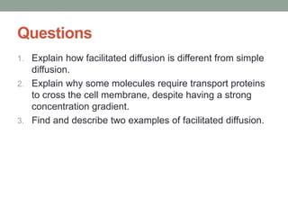 Questions
1. Explain how facilitated diffusion is different from simple
diffusion.
2. Explain why some molecules require transport proteins
to cross the cell membrane, despite having a strong
concentration gradient.
3. Find and describe two examples of facilitated diffusion.
 