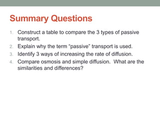 Summary Questions
1. Construct a table to compare the 3 types of passive
transport.
2. Explain why the term “passive” transport is used.
3. Identify 3 ways of increasing the rate of diffusion.
4. Compare osmosis and simple diffusion. What are the
similarities and differences?
 