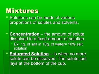 MixturesMixtures
 Solutions can be made of variousSolutions can be made of various
proportions of solutes and solvents.proportions of solutes and solvents.
 ConcentrationConcentration – the amount of solute– the amount of solute
dissolved in a fixed amount of solution.dissolved in a fixed amount of solution.
 Ex: 1g. of salt in 10g. of water= 10% saltEx: 1g. of salt in 10g. of water= 10% salt
solutionsolution
 Saturated SolutionSaturated Solution – is when no more– is when no more
solute can be dissolved. The solute justsolute can be dissolved. The solute just
lays at the bottom of the cup.lays at the bottom of the cup.
 