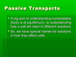 Passive TransportsPassive Transports
 A big part of understanding homeostasisA big part of understanding homeostasis
(body is at equilibrium), is understanding(body is at equilibrium), is understanding
how a cell will react in different solutions.how a cell will react in different solutions.
 So, we have special names for solutionsSo, we have special names for solutions
in how they affect cells.in how they affect cells.
 