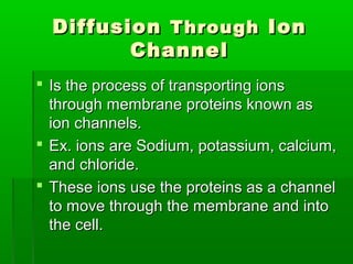 DiffusionDiffusion ThroughThrough IonIon
ChannelChannel
 Is the process of transporting ionsIs the process of transporting ions
through membrane proteins known asthrough membrane proteins known as
ion channels.ion channels.
 Ex. ions are Sodium, potassium, calcium,Ex. ions are Sodium, potassium, calcium,
and chloride.and chloride.
 These ions use the proteins as a channelThese ions use the proteins as a channel
to move through the membrane and intoto move through the membrane and into
the cell.the cell.
 