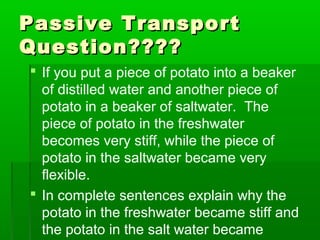 Passive TransportPassive Transport
Question????Question????
 If you put a piece of potato into a beaker
of distilled water and another piece of
potato in a beaker of saltwater. The
piece of potato in the freshwater
becomes very stiff, while the piece of
potato in the saltwater became very
flexible.
 In complete sentences explain why the
potato in the freshwater became stiff and
the potato in the salt water became
 