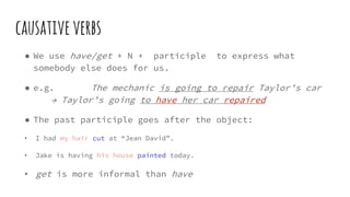 causativeverbs
● We use have/get + N + participle to express what
somebody else does for us.
● e.g. The mechanic is going to repair Taylor’s car
→ Taylor’s going to have her car repaired
● The past participle goes after the object:
• I had my hair cut at “Jean David”.
• Jake is having his house painted today.
• get is more informal than have
 
