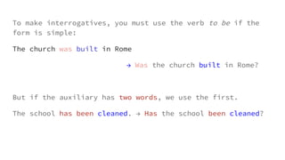 To make interrogatives, you must use the verb to be if the
form is simple:
The church was built in Rome
→ Was the church built in Rome?
But if the auxiliary has two words, we use the first.
The school has been cleaned. → Has the school been cleaned?
 