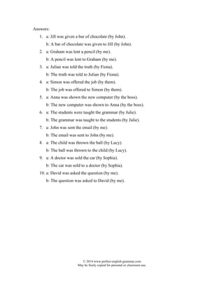 © 2014 www.perfect-english-grammar.com
May be freely copied for personal or classroom use.
Answers:
1. a: Jill was given a bar of chocolate (by John).
b: A bar of chocolate was given to Jill (by John).
2. a: Graham was lent a pencil (by me).
b: A pencil was lent to Graham (by me).
3. a: Julian was told the truth (by Fiona).
b: The truth was told to Julian (by Fiona).
4. a: Simon was offered the job (by them).
b: The job was offered to Simon (by them).
5. a: Anna was shown the new computer (by the boss).
b: The new computer was shown to Anna (by the boss).
6. a: The students were taught the grammar (by Julie).
b: The grammar was taught to the students (by Julie).
7. a: John was sent the email (by me).
b: The email was sent to John (by me).
8. a: The child was thrown the ball (by Lucy).
b: The ball was thrown to the child (by Lucy).
9. a: A doctor was sold the car (by Sophia).
b: The car was sold to a doctor (by Sophia).
10. a: David was asked the question (by me).
b: The question was asked to David (by me).
 