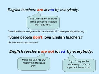 English teachers  are   lov ed   by everybody .  The verb ‘ to be’  is plural in this sentence to agree with ‘teachers’.  You don’t have to agree with that statement! You’re probably thinking: ‘ Some people  don’t  love  English teachers!’   So let’s make that passive! English teachers  are not  lov ed   Make the verb ‘ to BE ’ negative in the usual way.  by everybody. ‘ by …’ may not be necessary. If it’s not important, leave it out.  