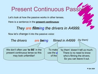 Present Continuous Passive The drivers Let’s look at how the passive works in other tenses.  Here is a sentence in the  present continuous : They  are   film ing  the drivers in A4999. Now let’s  change  it into the passive voice: are   be ing filmed in A4999 We don’t often use ‘ to BE ’ in the present continuous tense so this may look unfamiliar! To make the passive, use the  past participle  of the main verb.  ‘ by them’ doesn’t tell us much. There is no need to know who’s filming the drivers. So you can leave it out. (by them) © EM 2009 