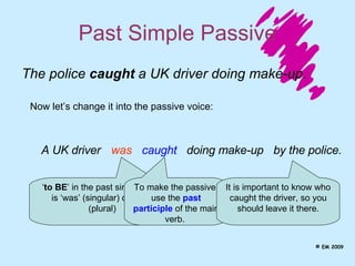 Past Simple Passive A UK driver The police  caught  a UK driver doing make-up. Now let’s change it into the passive voice: was caught  doing make-up ‘ to BE ’ in the past simple tense is ‘was’ (singular) or ‘were’ (plural)  To make the passive, use the  past participle  of the main verb.  It is important to know who caught the driver, so you should leave it there. by the police. © EM 2009 