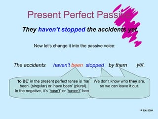 Present Perfect Passive The accidents They  haven’t stopped  the accidents yet. Now let’s change it into the passive voice: haven’t   been stopped ‘ to BE ’ in the present perfect tense is ‘has been’ (singular) or ‘have been’ (plural). In the negative, it’s ‘ hasn’t ’ or ‘ haven’t ’ been. To make the passive, use the  past participle  of the main verb.  by them yet. We don’t know who  they  are, so we can leave it out. © EM 2009 