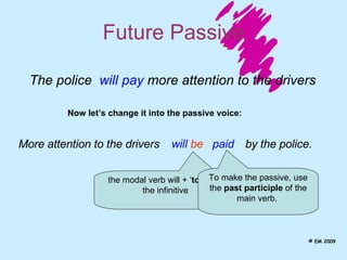 Future Passive The police  will pay  more attention to the drivers Now let’s change it into the passive voice: More attention to the drivers will  be paid the modal verb will + ‘ to BE ’ in the infinitive  To make the passive, use the  past participle  of the main verb.  by the police. © EM 2009 