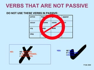VERBS THAT ARE NOT PASSIVE DO NOT USE THESE VERBS IN PASSIVE:   NO : HE  WAS DIED .   IT  WAS HAPPENED . I  WAS STAYED . YES: HE  DIED . IT  HAPPENED . I  STAYED . © EM 2009 walk come go die stay sleep cry rain become occur appear happen arrive 