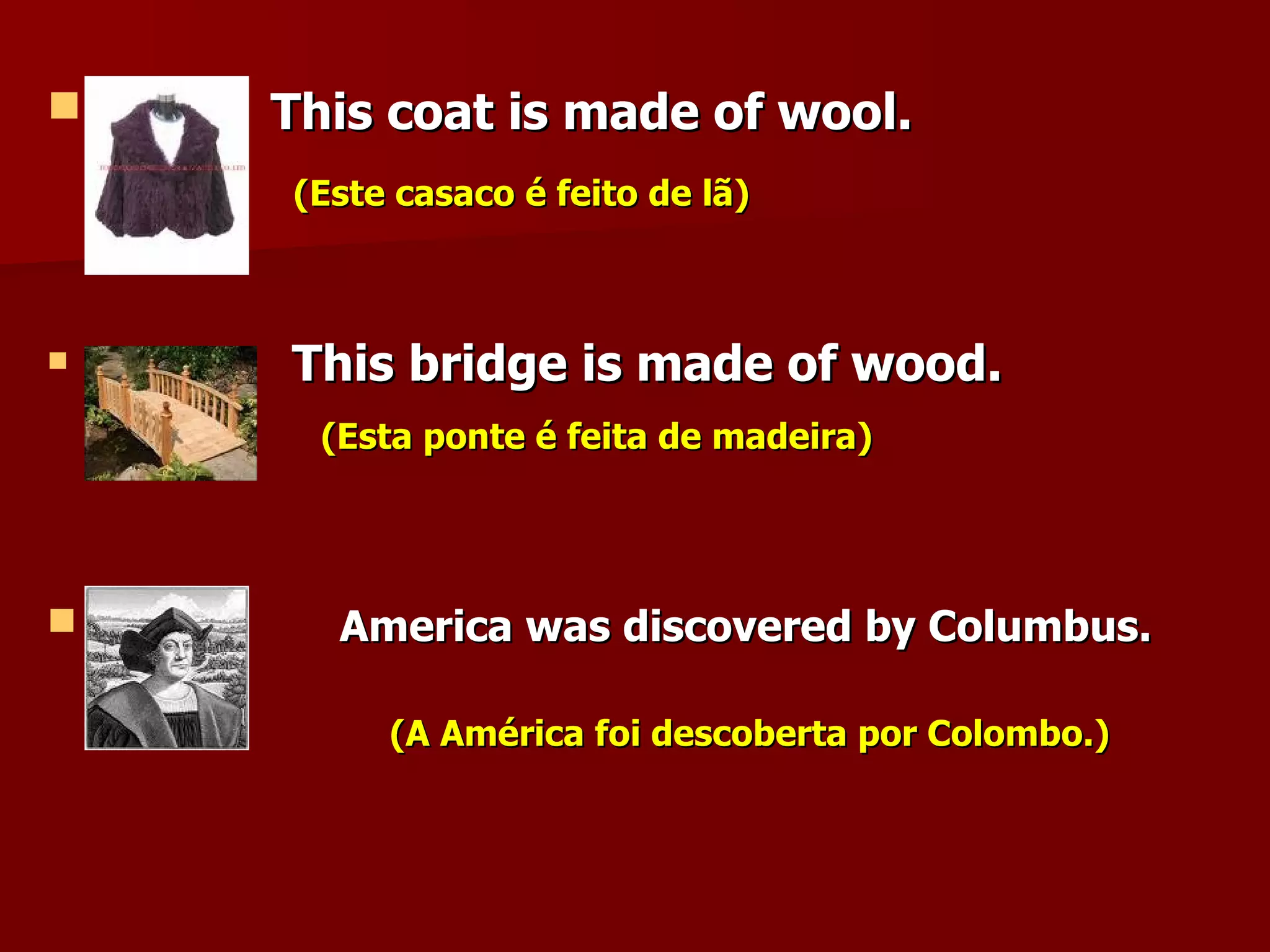 This coat is made of wool. (Este casaco é feito de lã) This bridge is made of wood. (Esta ponte é feita de madeira) America was discovered by Columbus.  (A América foi descoberta por Colombo.) 