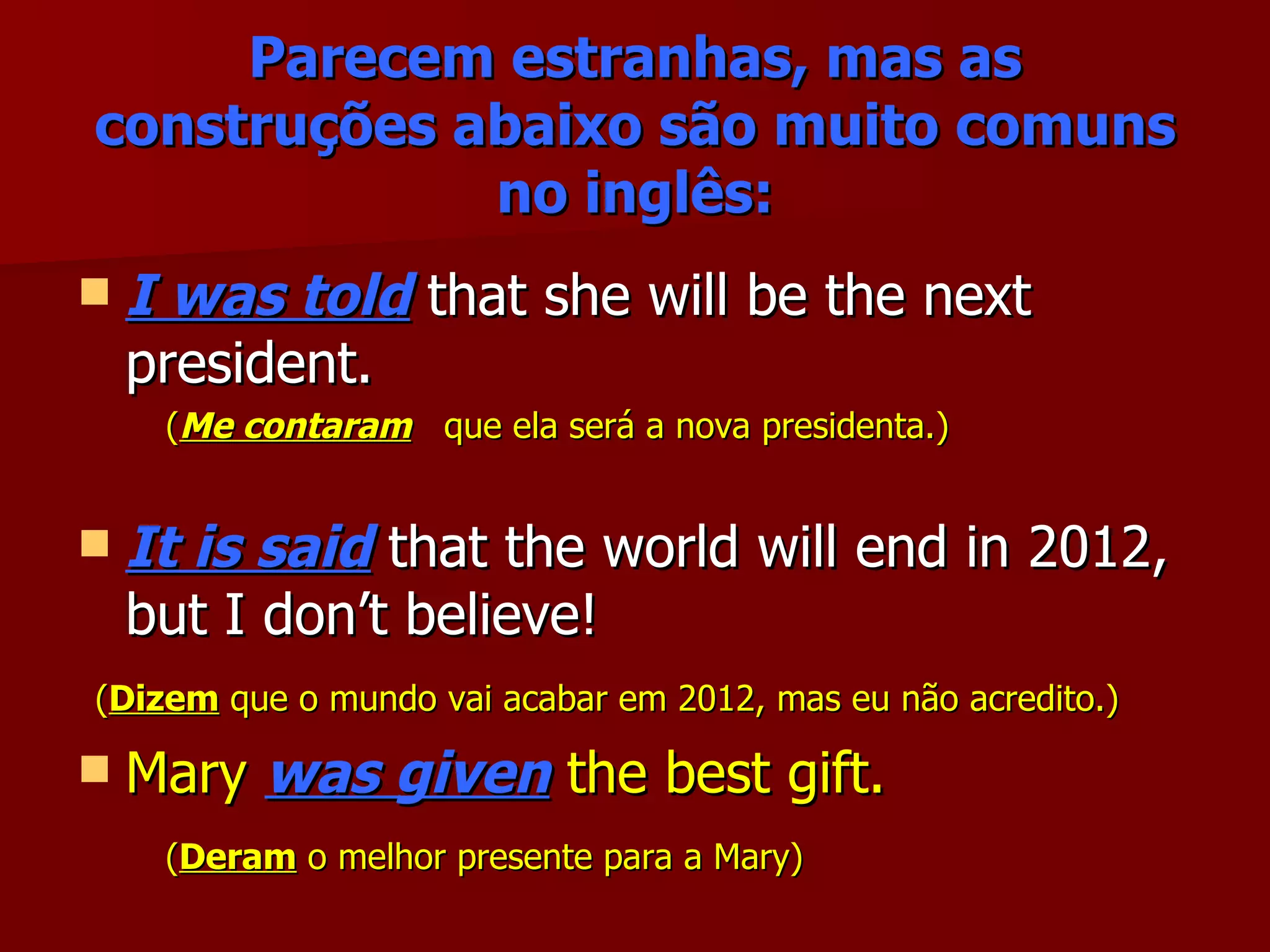 Parecem estranhas, mas as construções abaixo são muito comuns no inglês: I was told  that she will be the next president. ( Me contaram   que ela será a nova presidenta.) It is said  that the world will end in 2012, but I don’t believe! ( Dizem  que o mundo vai acabar em 2012, mas eu não acredito.) Mary  was given  the best gift. ( Deram  o melhor presente para a Mary) 