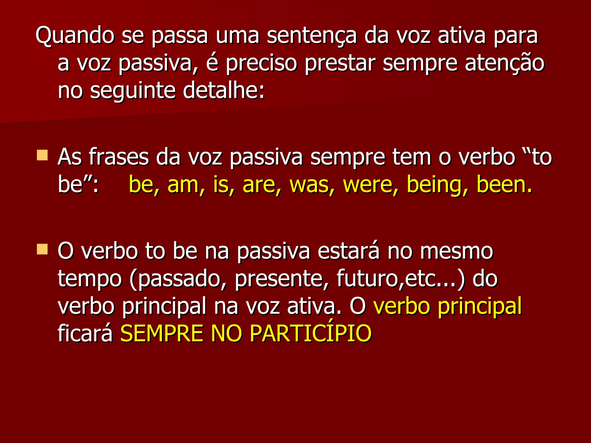 Quando se passa uma sentença da voz ativa para a voz passiva, é preciso prestar sempre atenção no seguinte detalhe: As frases da voz passiva sempre tem o verbo “to be”:  be, am, is, are, was, were, being, been. O verbo to be na passiva estará no mesmo tempo (passado, presente, futuro,etc...) do verbo principal na voz ativa. O  verbo principal  ficará  SEMPRE NO PARTICÍPIO 