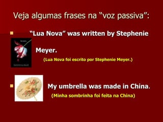 Veja algumas frases na “voz passiva”: “ Lua Nova” was written by Stephenie  Meyer. (Lua Nova foi escrito por Stephenie Meyer.) My umbrella was made in China . (Minha sombrinha foi feita na China) 