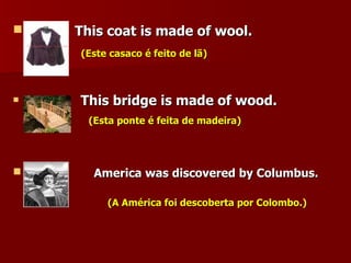 This coat is made of wool. (Este casaco é feito de lã) This bridge is made of wood. (Esta ponte é feita de madeira) America was discovered by Columbus.  (A América foi descoberta por Colombo.) 