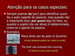 Atenção para os casos especiais: Sempre usamos  by  (por) para identificar quem fez a ação (agente da passiva), mas quando não é importante dizer  por   quem  algo foi feito, ou quando o sujeito (da voz ativa) é indeterminado, omite-se o agente da passiva. Exemplos: Many birds can be seen in Summer. (muitos pássaros podem ser vistos no verão) The thief was arrtested this morning. (O ladrão foi preso esta manhã)   