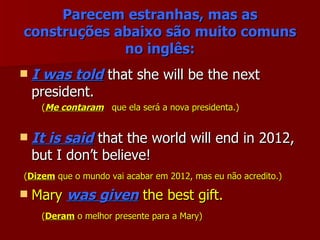Parecem estranhas, mas as construções abaixo são muito comuns no inglês: I was told  that she will be the next president. ( Me contaram   que ela será a nova presidenta.) It is said  that the world will end in 2012, but I don’t believe! ( Dizem  que o mundo vai acabar em 2012, mas eu não acredito.) Mary  was given  the best gift. ( Deram  o melhor presente para a Mary) 