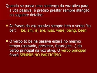 Quando se passa uma sentença da voz ativa para a voz passiva, é preciso prestar sempre atenção no seguinte detalhe: As frases da voz passiva sempre tem o verbo “to be”:  be, am, is, are, was, were, being, been. O verbo to be na passiva estará no mesmo tempo (passado, presente, futuro,etc...) do verbo principal na voz ativa. O  verbo principal  ficará  SEMPRE NO PARTICÍPIO 