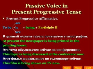 Passive Voice in Present Progressive Tense Present Progressive Affirmative.  am To be   is  +  being  +  Participle II are В данный момент газета печатается в типографии. At present the newspaper is being printed in the  printing house. Эта тема обсуждается сейчас на конференции. This topic is being discussed at the conference now. Этот фильм показывают по телевизору сейчас. This film is being shown on TV now. back menu next 