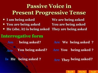 Passive Voice in Present Progressive Tense I am being asked We are being asked  You are being asked You are being asked He (she, it) is being asked  They are being asked back menu next Interrogative form I Am being asked ? You Are being asked He Is being asked  We Are being asked You Are being asked They Are being asked ? ? ? ? ? 