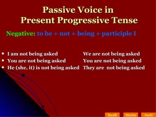 Passive Voice in  Present Progressive Tense I am not being asked   We are not being asked  You are not being asked   You are not being asked He (she, it) is not being asked  They are  not being asked back menu next Negative:  to be + not + being + participle I   