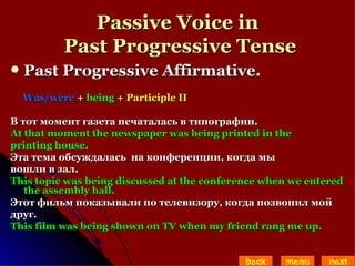 Passive Voice in  Past Progressive Tense Past Progressive Affirmative.  Was/were  +  being  +  Participle II В тот момент газета печаталась в типографии. At that moment the newspaper was being printed in the  printing house. Эта тема обсуждалась  на конференции, когда мы  вошли в зал. This topic was being discussed at the conference when we entered the assembly hall. Этот фильм показывали по телевизору, когда позвонил мой  друг. This film was being shown on TV when my friend rang me up. back menu next 