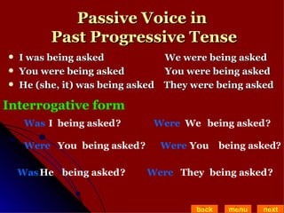 Passive Voice in  Past Progressive Tense I was being asked   We were being asked  You were being asked   You were being asked He (she, it) was being asked  They were being asked back menu next Interrogative form I Was being asked ? You Were being asked He Was being asked We Were being asked You Were being asked They Were being asked ? ? ? ? ? 
