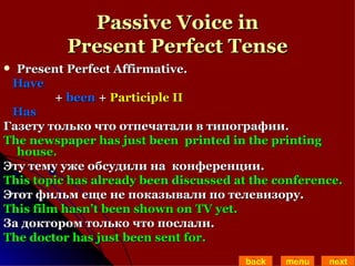 Passive Voice in Present Perfect Tense Present Perfect Affirmative.  Have  +  been  +  Participle II Has  Газету только что отпечатали в типографии. The newspaper has just been  printed in the printing house. Эту тему уже обсудили на  конференции. This topic has already been discussed at the conference.  Этот фильм еще не показывали по телевизору.  This film hasn’t been shown on TV yet. За доктором только что послали. The doctor has just been sent for. back menu next 