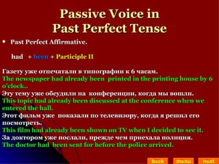 Passive Voice in Past Perfect Tense Past Perfect Affirmative.  had  +  been  +  Participle II Газету уже отпечатали в типографии к 6 часам. The newspaper had already been  printed in the printing house by 6  o’clock.. Эту тему уже обсудили на  конференции, когда мы вошли. This topic had already been discussed at the conference when we  entered the hall.  Этот фильм уже  показали по телевизору, когда я решил его  посмотреть.  This film had already been shown on TV when I decided to see it. За доктором уже послали, прежде чем приехала полиция. The doctor had  been sent for before the police arrived. back menu next 