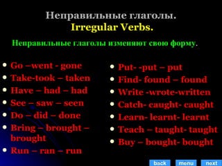 Неправильные глаголы.   Irregular Verbs. Go –went - gone Take-took – taken Have – had – had See – saw – seen Do – did – done Bring – brought – brought Run – ran – run Put- -put – put Find- found – found Write -wrote-written Catch- caught- caught Learn- learnt- learnt  Teach – taught- taught Buy – bought- bought Неправильные глаголы изменяют свою форму . back menu next 