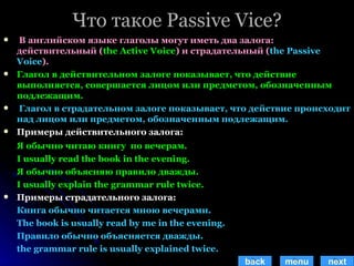 Что такое  Passive Vice? В английском языке глаголы могут иметь два залога: действительный ( the Active Voice )  и страдательный  ( the Passive Voice ).  Глагол в действительном залоге показывает, что действие выполняется, совершается лицом или предметом, обозначенным подлежащим. Глагол в страдательном залоге показывает,   что действие происходит над лицом или предметом, обозначенным подлежащим. Примеры действительного залога: Я обычно читаю книгу  по вечерам.  I usually read the book in the evening. Я обычно объясняю правило дважды. I usually explain the grammar rule twice. Примеры страдательного залога: Книга обычно читается мною вечерами. The book is usually read by me in the evening. Правило обычно объясняется дважды. the grammar rule is usually explained twice. back menu next 