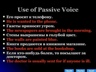 Use of Passive Voice Его просят к телефону. He is wanted to the phone. Газеты приносят утром. The newspapers are brought in the morning. Стены выкрашены в голубой цвет. The walls are painted blue. Книги продаются в книжном магазине. The books are sold at the bookshop. Если кто-нибудь болен, то посылают за доктором. The doctor is usually sent for if anyone is ill. back menu next 