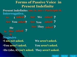Forms of Passive Voice  in Present Indefinite  Present Indefinite:  am, is, are + Participle II. I   asked Are  You   asked Is He   She It asked Are  You asked Are   We   asked Are They   asked ? ? ? ? ? ? Interrogative. Negative I  am not asked .   We  aren’t asked . You  aren’t asked .   You  aren’t asked . He (she, it)  isn’t asked .  They  aren’t asked . back menu next Am 