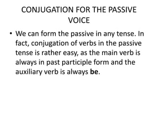 CONJUGATION FOR THE PASSIVE VOICEWe can form the passive in any tense. In fact, conjugation of verbs in the passive tense is rather easy, as the main verb is always in past participle form and the auxiliary verb is always be. 