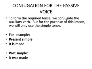 CONJUGATION FOR THE PASSIVE VOICETo form the required tense, we conjugate the auxiliary verb.  But for the purpose of this lesson, we will only use the simple tense. For  example:Present simple: It is madePast simple: itwasmade