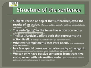 Subject : Person or object that suffered/enjoyed the results of an action.  (Persona u objeto que sufre o disfruta los resultados de una acción. The verb " to be " in the tense the action  ocurred .  (El verbo to be en el tiempo que ocurrió la acción.) The  Past Participle  of the verb that represents the action itself.  (El participio de pasado del verbo que representa la acción.) Whatever  complements  that verb needs.  (Los complementos que el verbo necesite.) In a few special cases we can also use  by  + the  agent .  (En algunos casos usaremos el complemento agente introducido por la preposición by) We can only have passive sentences from transitive verbs, never with intransitive verbs.  (Solo podemos hacer oraciones pasivas de verbos transitivos y nunca de verbos intransitivos) Structure of the sentence 