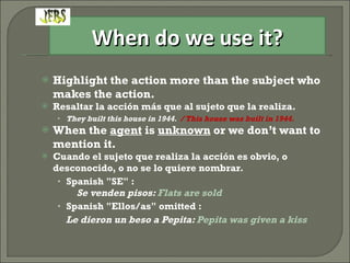 Highlight the action more than the subject who makes the action. Resaltar la acción más que al sujeto que la realiza. They built this house in 1944.  / This house was built in 1944. When the  agent  is  unknown  or we don’t want to mention it.  Cuando el sujeto que realiza la acción es obvio, o desconocido, o no se lo quiere nombrar. Spanish "SE" :  Se venden pisos:  Flats are sold Spanish "Ellos/as" omitted :  Le dieron un beso a Pepita:  Pepita was given a kiss When do we use it? 