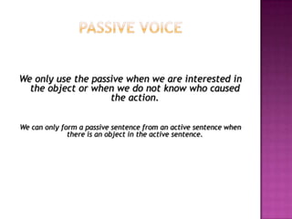 Passive voice We only use the passive when we are interested in the object or when we do not know who caused the action. We can only form a passive sentence from an active sentence when there is an object in the active sentence. 