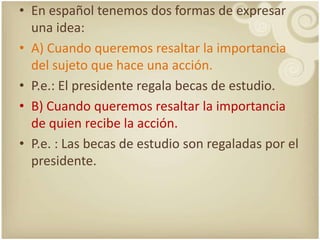 En españoltenemos dos formas de expresarunaidea:A) Cuando queremosresaltar la importanciadelsujeto que haceunaacción. P.e.: El presidenteregalabecas de estudio.B) Cuando queremosresaltar la importancia de quienrecibe la acción.P.e. : Las becas de estudio son regaladaspor el presidente.