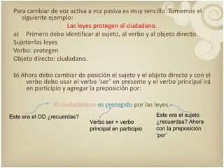 Para cambiar de voz activa a vozpasiva es muysencillo. Tomemos el siguienteejemplo:Las leyesprotegen al ciudadano.Primerodeboidentificar al sujeto, al verbo y al objeto directo. Sujeto=las leyesVerbo: protegenObjeto directo: ciudadano.b) Ahoradebocambiar de posición el sujeto y el objeto directo y con el verbodebousar el verbo ‘ser’ en presente y el verbo principal irá en participio y agregar la preposiciónpor:El ciudadadanoes protegidopor las leyes.Este era el sujeto ¿recuerdas? Ahora con la preposición ‘por’Este era el OD ¿recuerdas?Verbo ser + verbo principal en participio