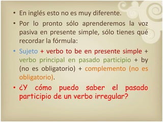 En inglésesto no es muydiferente. Porloprontosóloaprenderemos la vozpasiva en presente simple, sólotienesquérecordar la fórmula:Sujeto + verbo to be en presente simple + verbo principal en pasadoparticipio+ by (no es obligatorio) + complemento (no es obligatorio). ¿Y cómopuedosaber el pasadoparticipio de un verboirregular? 